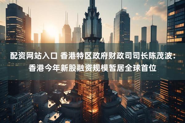 配资网站入口 香港特区政府财政司司长陈茂波：香港今年新股融资规模暂居全球首位