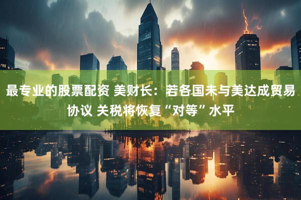 最专业的股票配资 美财长：若各国未与美达成贸易协议 关税将恢复“对等”水平