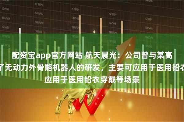 配资宝app官方网站 航天晨光：公司曾与某高校联合进行了无动力外骨骼机器人的研发，主要可应用于医用铅衣穿戴等场景
