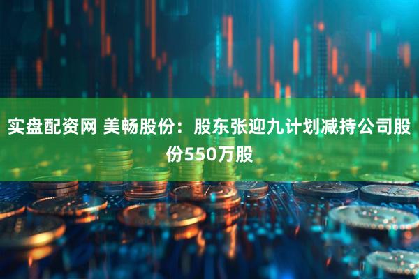 实盘配资网 美畅股份：股东张迎九计划减持公司股份550万股