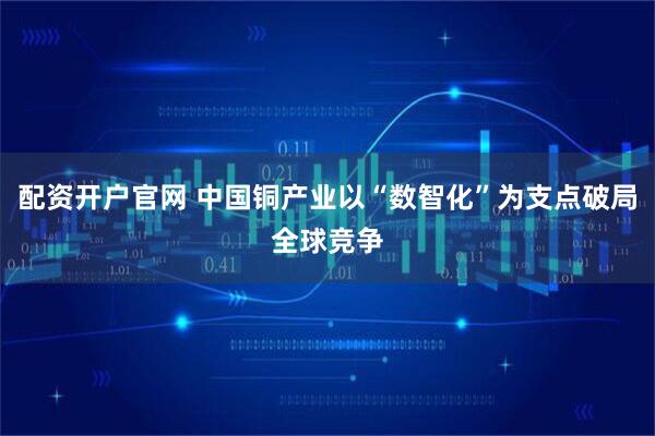 配资开户官网 中国铜产业以“数智化”为支点破局全球竞争