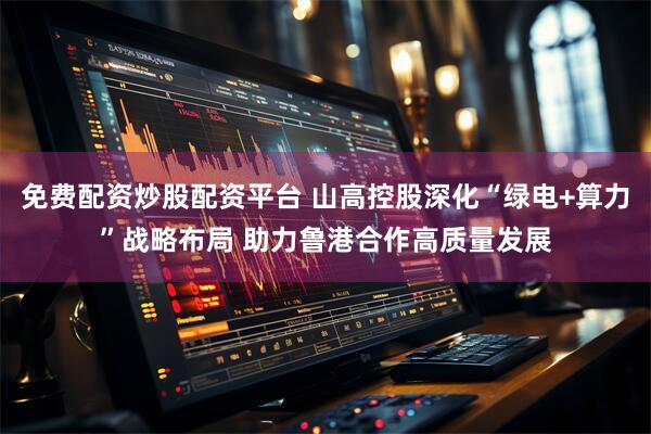 免费配资炒股配资平台 山高控股深化“绿电+算力”战略布局 助力鲁港合作高质量发展