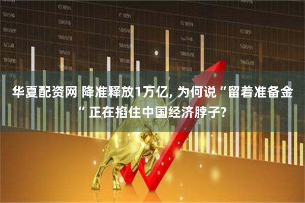 华夏配资网 降准释放1万亿, 为何说“留着准备金”正在掐住中国经济脖子?