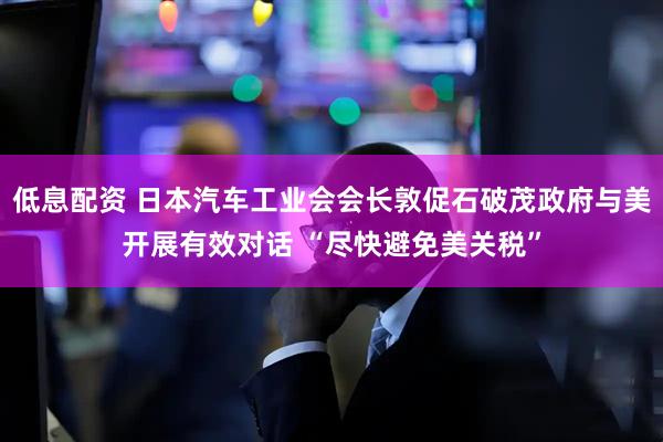 低息配资 日本汽车工业会会长敦促石破茂政府与美开展有效对话 “尽快避免美关税”