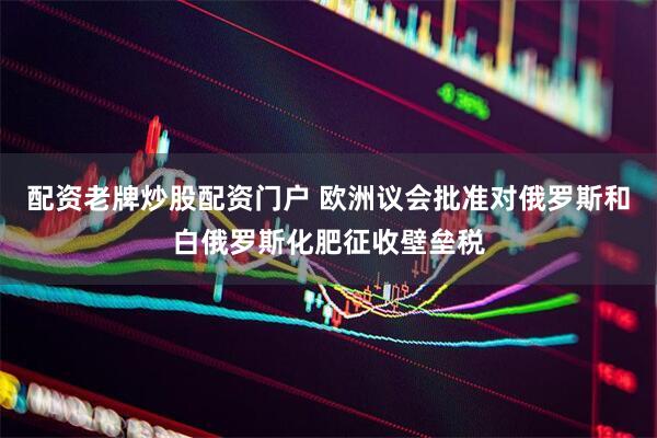 配资老牌炒股配资门户 欧洲议会批准对俄罗斯和白俄罗斯化肥征收壁垒税