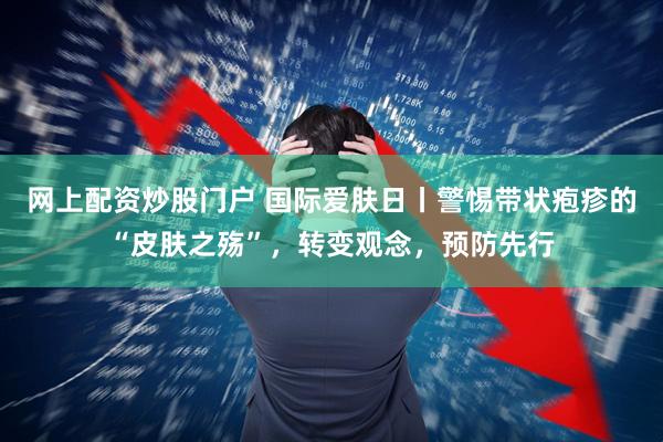 网上配资炒股门户 国际爱肤日丨警惕带状疱疹的“皮肤之殇”，转变观念，预防先行