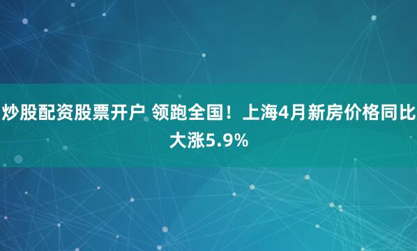 炒股配资股票开户 领跑全国！上海4月新房价格同比大涨5.9%