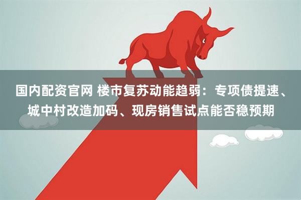 国内配资官网 楼市复苏动能趋弱：专项债提速、城中村改造加码、现房销售试点能否稳预期