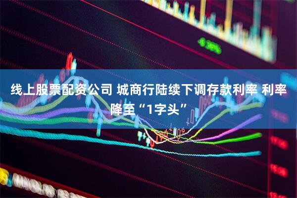 线上股票配资公司 城商行陆续下调存款利率 利率降至“1字头”