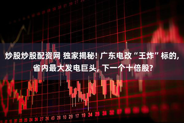 炒股炒股配资网 独家揭秘! 广东电改“王炸”标的, 省内最大发电巨头, 下一个十倍股?