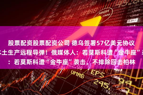 股票配资股票配资公司 德乌签署57亿美元协议！德总理：支持在乌本土生产远程导弹！俄媒体人：若莫斯科遭“金牛座”袭击，不排除回击柏林