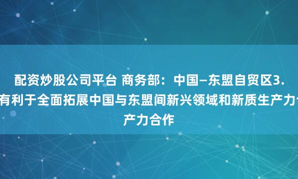 配资炒股公司平台 商务部：中国—东盟自贸区3.0版有利于全面拓展中国与东盟间新兴领域和新质生产力合作