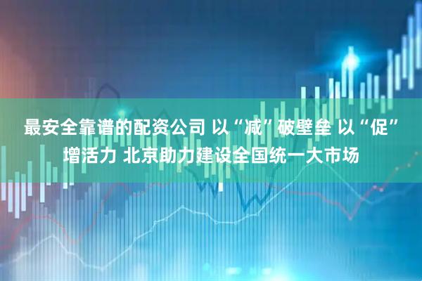 最安全靠谱的配资公司 以“减”破壁垒 以“促”增活力 北京助力建设全国统一大市场