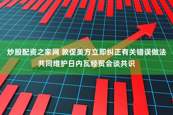 炒股配资之家网 敦促美方立即纠正有关错误做法共同维护日内瓦经贸会谈共识
