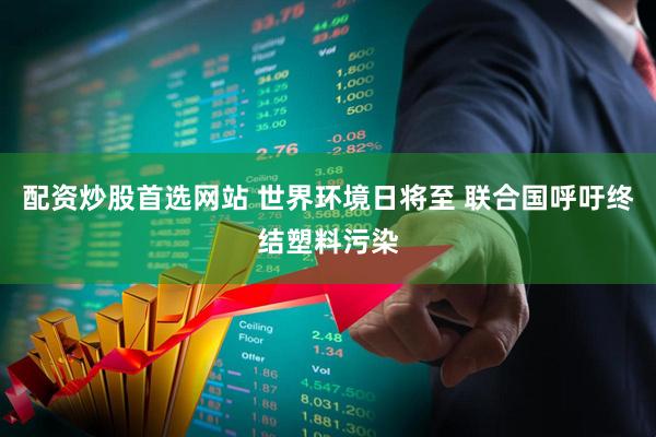 配资炒股首选网站 世界环境日将至 联合国呼吁终结塑料污染