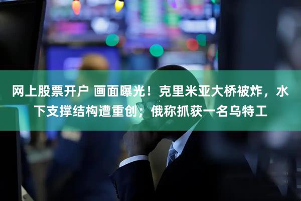 网上股票开户 画面曝光！克里米亚大桥被炸，水下支撑结构遭重创；俄称抓获一名乌特工