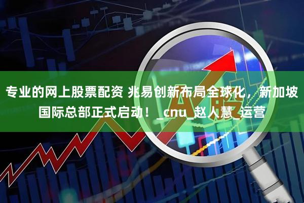 专业的网上股票配资 兆易创新布局全球化，新加坡国际总部正式启动！_cnu_赵人慧_运营