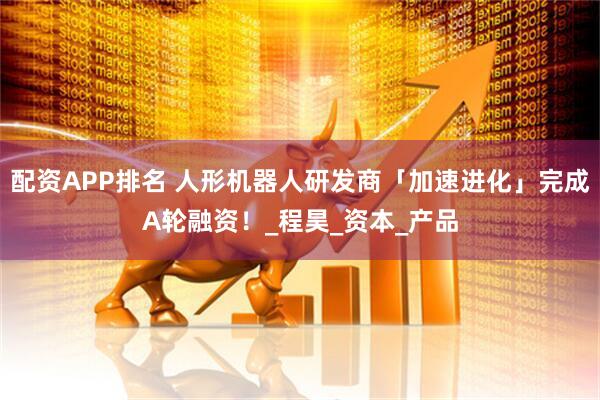 配资APP排名 人形机器人研发商「加速进化」完成A轮融资！_程昊_资本_产品