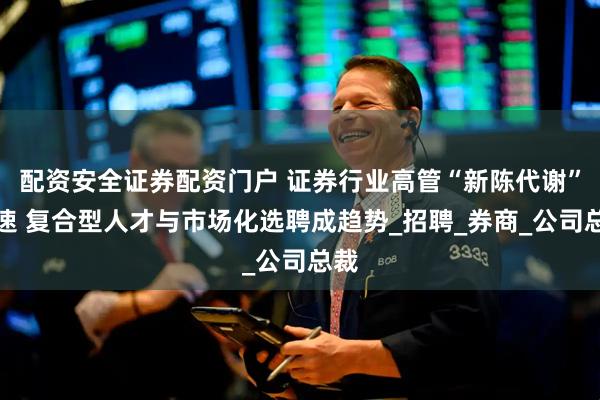 配资安全证券配资门户 证券行业高管“新陈代谢”加速 复合型人才与市场化选聘成趋势_招聘_券商_公司总裁