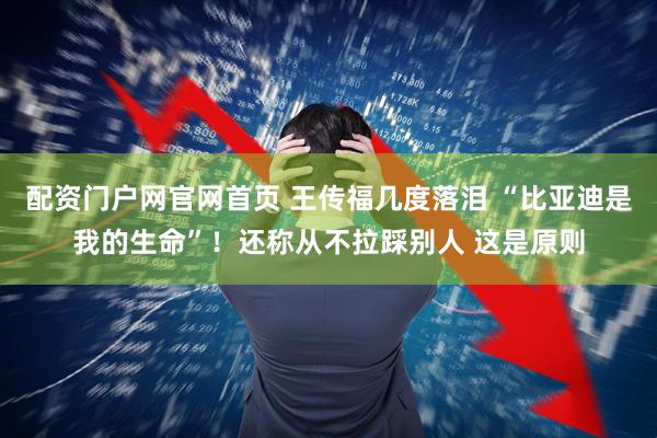 配资门户网官网首页 王传福几度落泪 “比亚迪是我的生命”！还称从不拉踩别人 这是原则