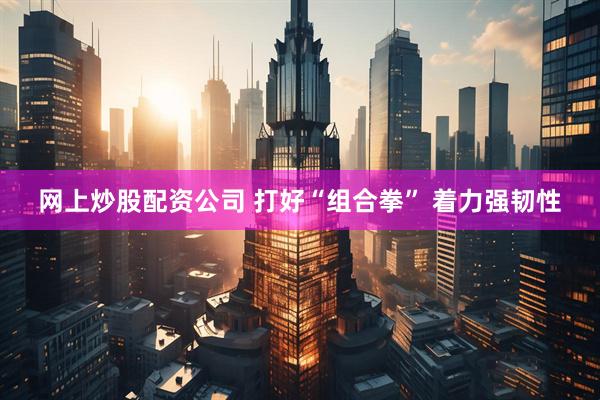 网上炒股配资公司 打好“组合拳” 着力强韧性