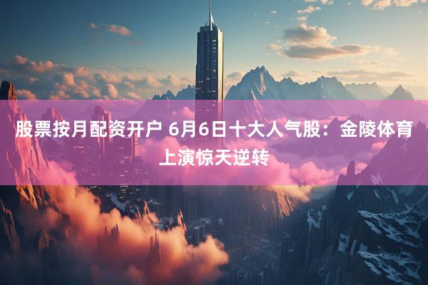 股票按月配资开户 6月6日十大人气股：金陵体育上演惊天逆转