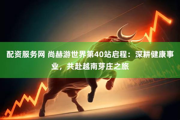 配资服务网 尚赫游世界第40站启程：深耕健康事业，共赴越南芽庄之旅
