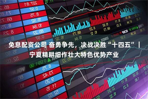 免息配资公司 奋勇争先，决战决胜“十四五”｜宁夏精耕细作壮大特色优势产业