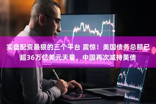 实盘配资最狠的三个平台 震惊！美国债务总额已超36万亿美元天量，中国再次减持美债