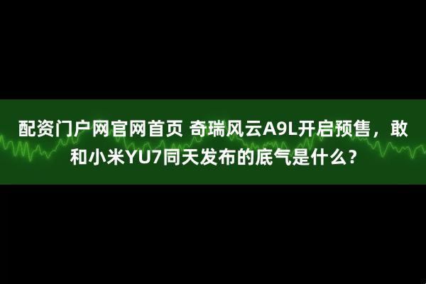 配资门户网官网首页 奇瑞风云A9L开启预售，敢和小米YU7同天发布的底气是什么？