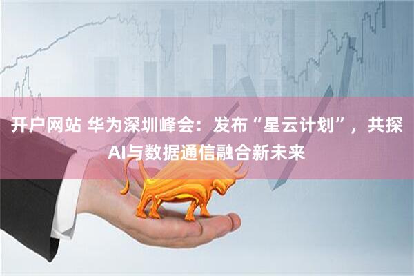 开户网站 华为深圳峰会：发布“星云计划”，共探AI与数据通信融合新未来
