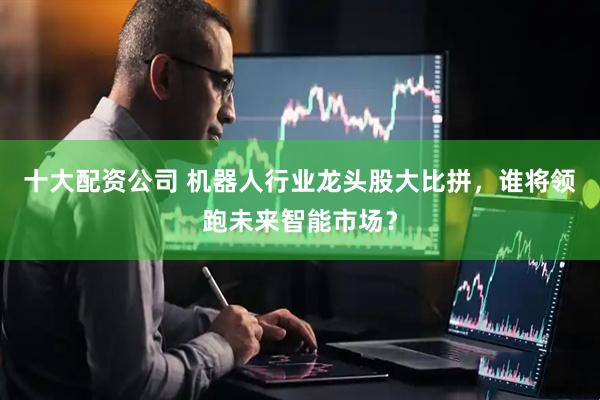 十大配资公司 机器人行业龙头股大比拼，谁将领跑未来智能市场？