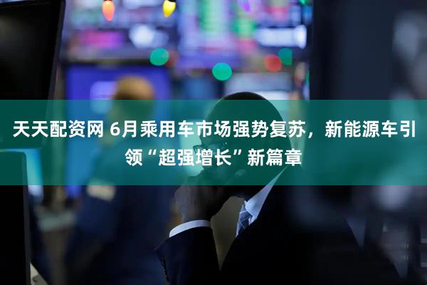 天天配资网 6月乘用车市场强势复苏，新能源车引领“超强增长”新篇章