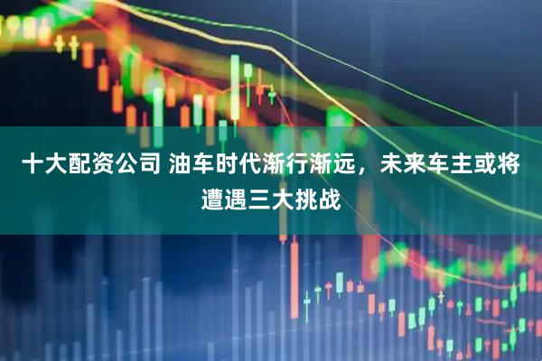十大配资公司 油车时代渐行渐远，未来车主或将遭遇三大挑战