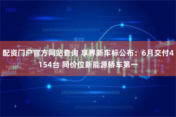 配资门户官方网站查询 享界新车标公布：6月交付4154台 同价位新能源轿车第一