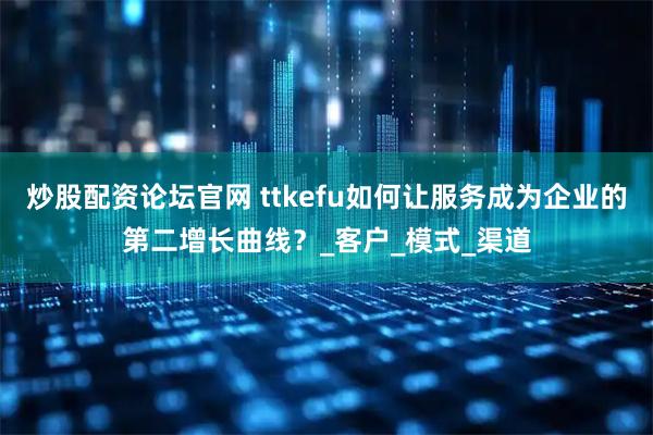 炒股配资论坛官网 ttkefu如何让服务成为企业的第二增长曲线？_客户_模式_渠道