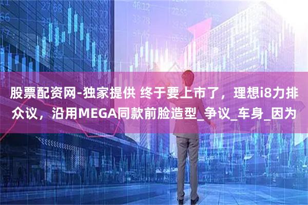 股票配资网-独家提供 终于要上市了，理想i8力排众议，沿用MEGA同款前脸造型_争议_车身_因为