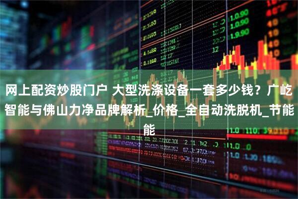 网上配资炒股门户 大型洗涤设备一套多少钱？广屹智能与佛山力净品牌解析_价格_全自动洗脱机_节能