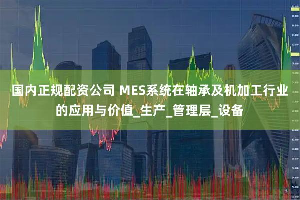 国内正规配资公司 MES系统在轴承及机加工行业的应用与价值_生产_管理层_设备