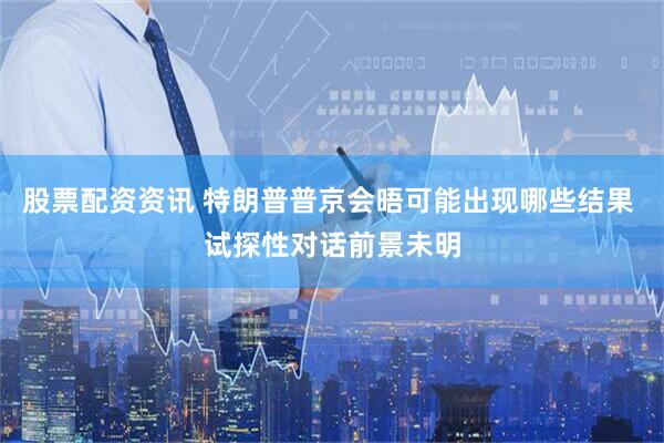 股票配资资讯 特朗普普京会晤可能出现哪些结果 试探性对话前景未明