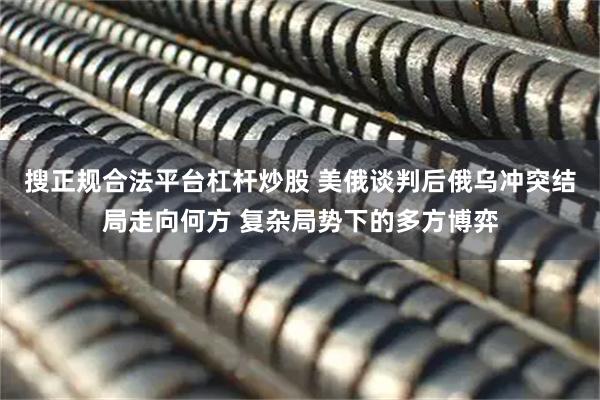 搜正规合法平台杠杆炒股 美俄谈判后俄乌冲突结局走向何方 复杂局势下的多方博弈