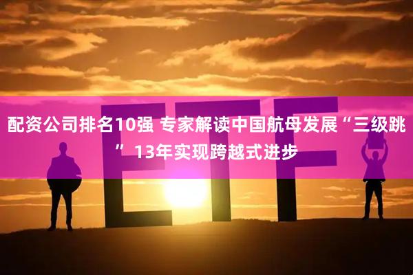 配资公司排名10强 专家解读中国航母发展“三级跳” 13年实现跨越式进步