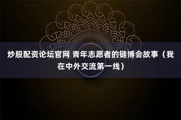 炒股配资论坛官网 青年志愿者的链博会故事（我在中外交流第一线）