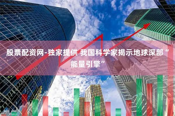 股票配资网-独家提供 我国科学家揭示地球深部“能量引擎”